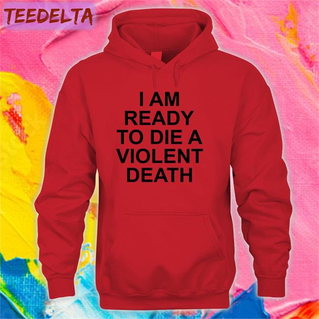 I Am Ready To Die A Violent Death Hoodie Shirts That Go Hard