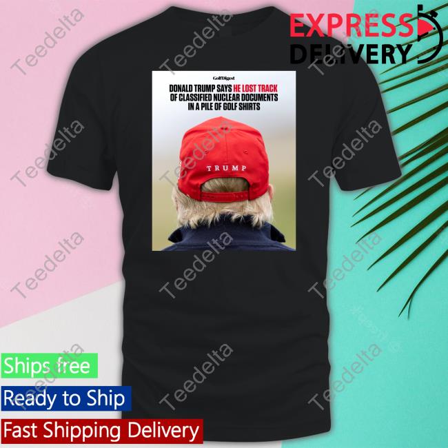 He Lost Track Of Classified Nuclear Documents In A Pile Of Golf Shirts T Shirt Donald Trump Says He Lost Track Of Classified Nuclear Documents In A Pile Of Golf Shirts Long Sleeve T Shirt Golf Digest