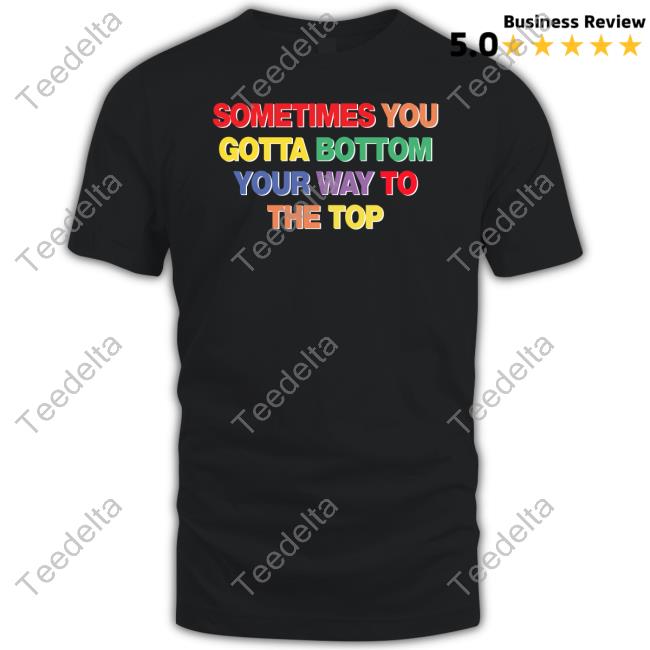Sometimes You Gotta Bottom Your Way To The Top Shirt Shirtsthatgohard Shop