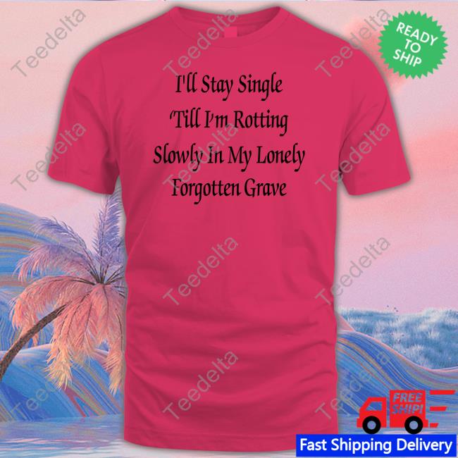 Shirts That Go Hard I'll Stay Single 'Till I'm Rotting Slowly In My Lonely Forgotten Grave T Shirts Shirtsthtgohard