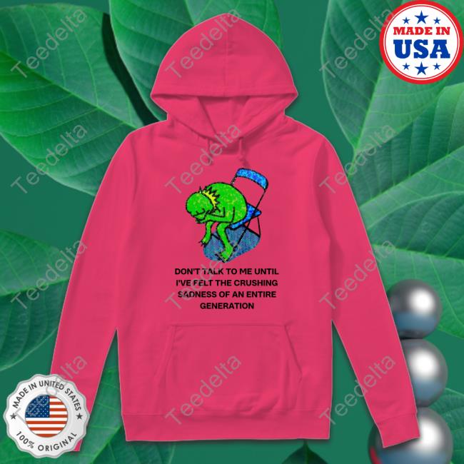 Don't Talk To Me Until I've Felt The Crushing Sadness Of An Entire Generation Shirt, T Shirt, Hoodie, Sweater, Long Sleeve T-Shirt And Tank Top Jmcgg