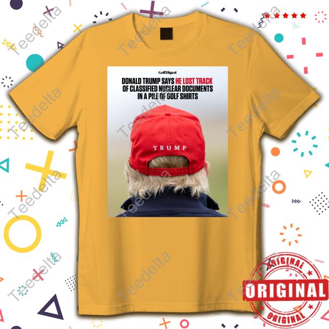 Golf Digest Donald Trump Says He Lost Track Of Classified Nuclear Documents In A Pile Of Golf Shirts Shirt, T Shirt, Hoodie, Sweater, Long Sleeve T-Shirt And Tank Top