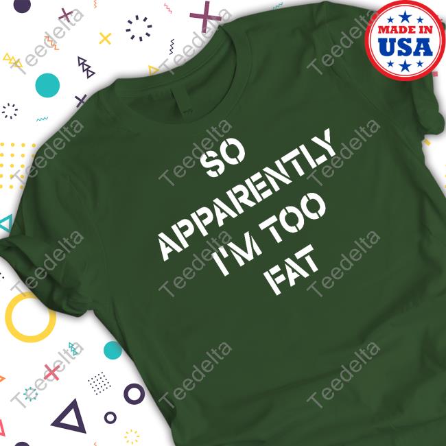 So Apparently I'm Too Fat Shirts
