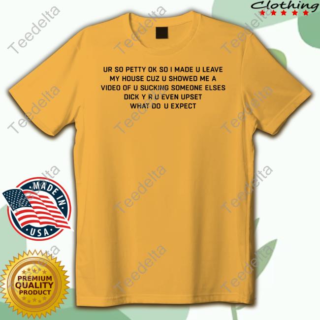 Good Shirts Ur So Petty Ok So I Made U Leave My House Cuz U Showed Me A Video Of U Sucking Someone Elses Dick Y Ru Even Upset What Do U Expect Hoodie