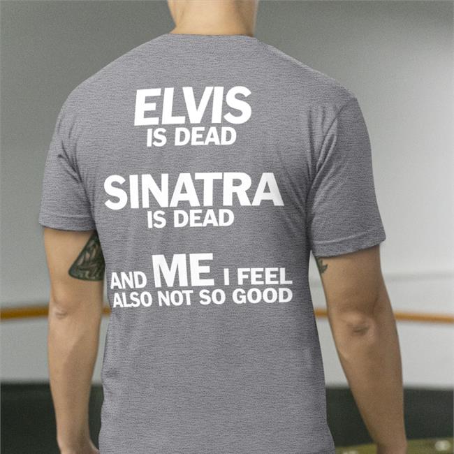 Shirts That Go Hard Elvis Is Dead Sinatra Is Dead And Me I Feel Also Not So Good Shirt