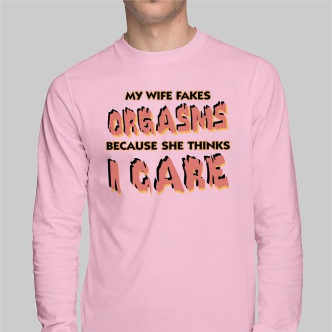 My Wife Fakes Orgasms Because She Thinks I Care T Shirt Good Shirts