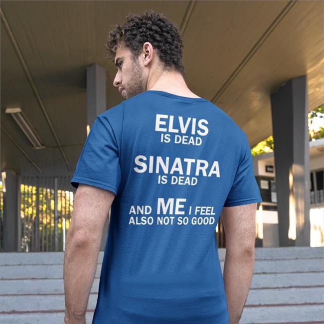 Shirts That Go Hard Elvis Is Dead Sinatra Is Dead And Me I Feel Also Not So Good Shirts