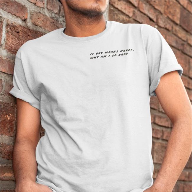 Shirts That Go Hard If Gay Means Happy Why Am I So Sad Shirts White