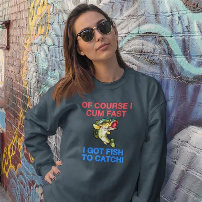 Shirts That Go Hard Of Course I Cum Fast I Got Fish To Catch Hoodie Shirtsthtgohard