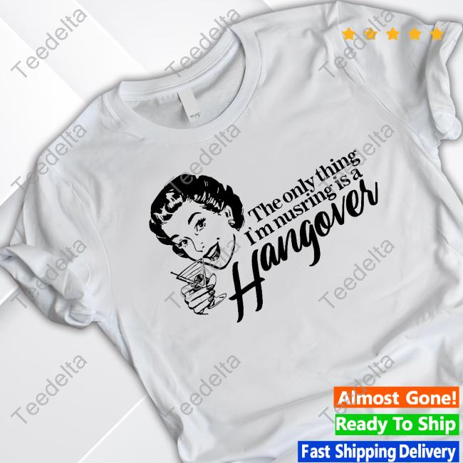 Got Funny The Only Thing I'm Nursing Is A Hangover T Shirt