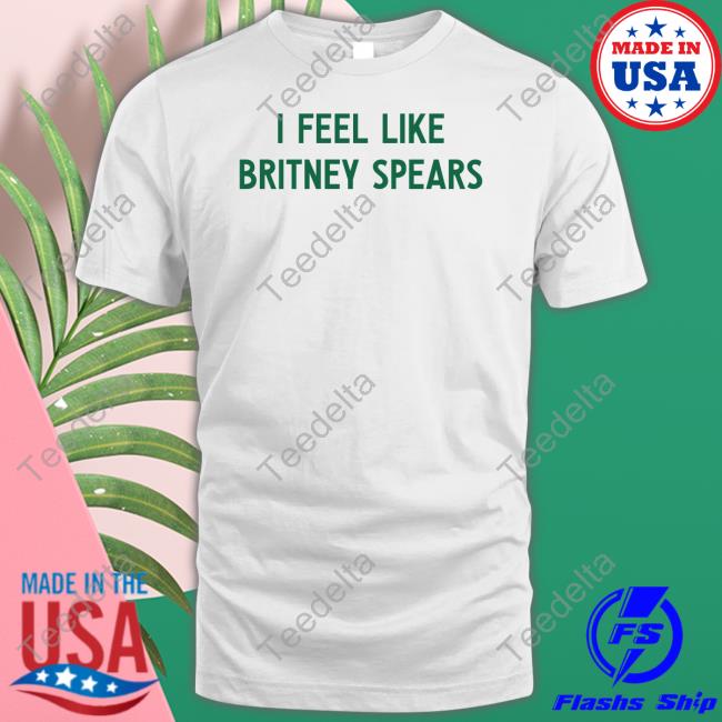 I Feel Like Britney Spears T-Shirt, Hoodie, Tank Top, Sweater And Long Sleeve T-Shirt