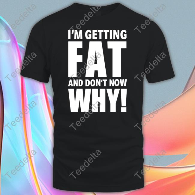 I'm Getting Fat And Don't Know Why T Shirt Insanepplyt