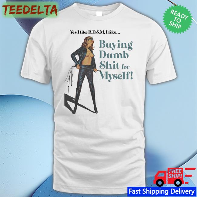 Yes I Like Bdsm I Like Buying Dumb Shit For Myself T Shirts